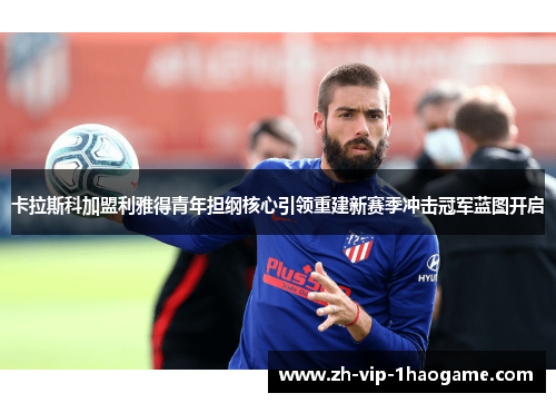 卡拉斯科加盟利雅得青年担纲核心引领重建新赛季冲击冠军蓝图开启