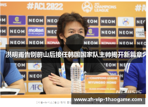 洪明甫告别蔚山后接任韩国国家队主帅揭开新篇章