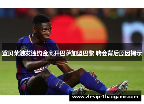登贝莱触发违约金离开巴萨加盟巴黎 转会背后原因揭示