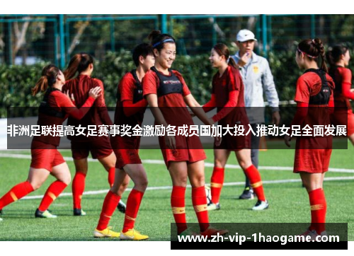 非洲足联提高女足赛事奖金激励各成员国加大投入推动女足全面发展 非洲足联提高女足赛事奖金激励各成员国加大投入推动女足全面发展