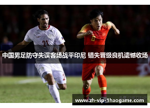 中国男足防守失误客场战平印尼 错失晋级良机遗憾收场 中国男足防守失误客场战平印尼 错失晋级良机遗憾收场