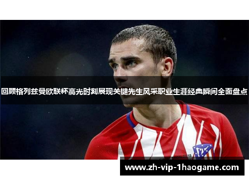 回顾格列兹曼欧联杯高光时刻展现关键先生风采职业生涯经典瞬间全面盘点 回顾格列兹曼欧联杯高光时刻展现关键先生风采职业生涯经典瞬间全面盘点
